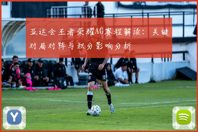 亚运会王者荣耀AG赛程解读：关键对局对阵与积分影响分析