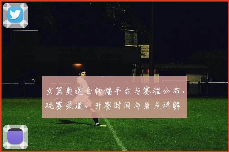 女篮奥运会转播平台与赛程公布，观赛渠道、开赛时间与看点详解