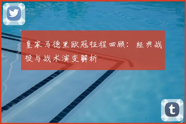 皇家马德里欧冠征程回顾：经典战役与战术演变解析