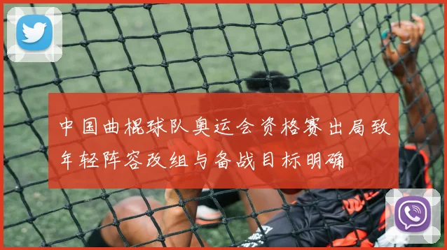 中国曲棍球队奥运会资格赛出局致年轻阵容改组与备战目标明确