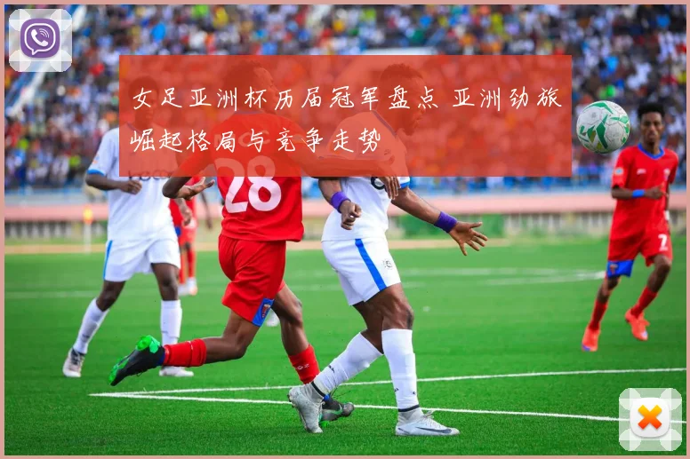 女足亚洲杯历届冠军盘点 亚洲劲旅崛起格局与竞争走势