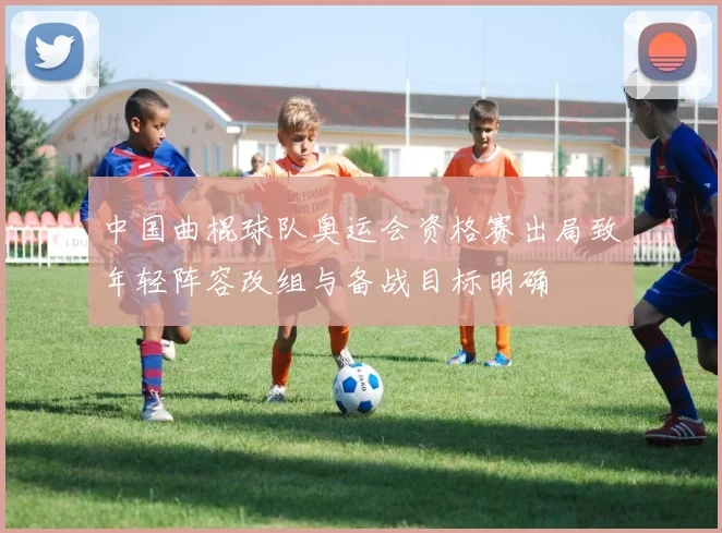 中国曲棍球队奥运会资格赛出局致年轻阵容改组与备战目标明确