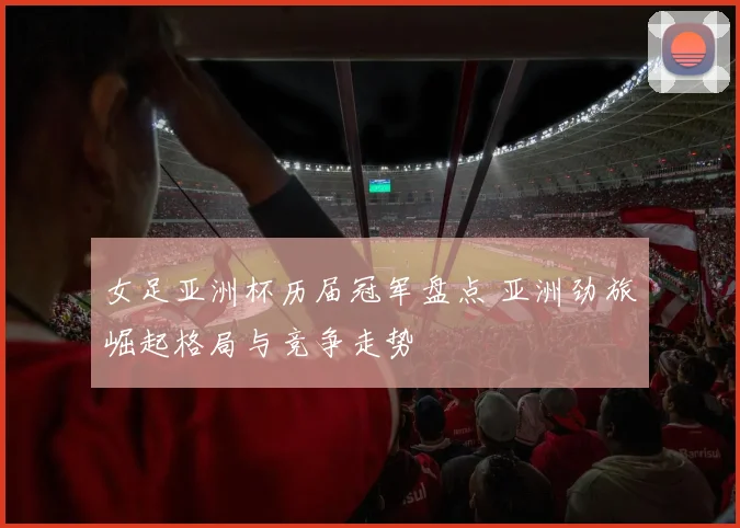 女足亚洲杯历届冠军盘点 亚洲劲旅崛起格局与竞争走势