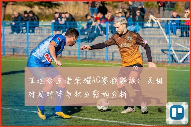 亚运会王者荣耀AG赛程解读：关键对局对阵与积分影响分析