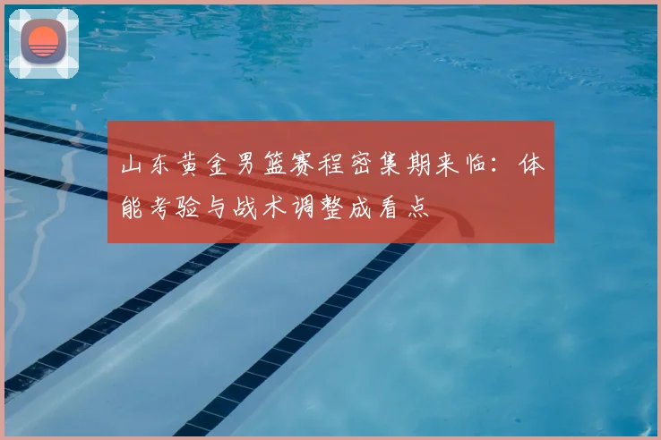 山东黄金男篮赛程密集期来临：体能考验与战术调整成看点