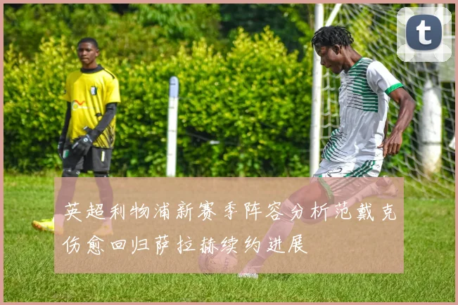 英超利物浦新赛季阵容分析范戴克伤愈回归萨拉赫续约进展