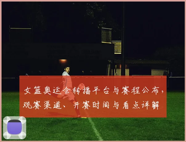 女篮奥运会转播平台与赛程公布，观赛渠道、开赛时间与看点详解